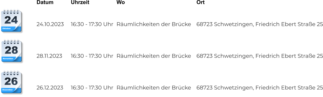 Datum		Uhrzeit			Wo							Ort	   24.10.2023	16:30 - 17:30 Uhr	Räumlichkeiten der Brücke	68723 Schwetzingen, Friedrich Ebert Straße 25    28.11.2023	16:30 - 17:30 Uhr	Räumlichkeiten der Brücke	68723 Schwetzingen, Friedrich Ebert Straße 25    26.12.2023	16:30 - 17:30 Uhr	Räumlichkeiten der Brücke	68723 Schwetzingen, Friedrich Ebert Straße 25 Dezember 26 November 28 Oktober 24